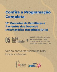 Programação completa Imagem com fundo bege e título em azul: “Confira a Programação Completa” Subtítulo: “18º Encontro de Familiares e Pacientes das Doenças Inflamatórias Intestinais (DIIs)” Informações principais: 📅 05 de abril de 2025 (sábado) 📍 Auditório Nestlé – Av. das Nações Unidas, 17007 Estação de Trem (CPTM): João Dias – São Paulo – SP Mensagem: “Venha conversar sobre as DIIs, trocar vivências” Rodapé: Logos das instituições envolvidas: – Realização: ABCD (Associação Brasileira de Colite Ulcerativa e Doença de Crohn) – Apoio: Nestlé Health Science e MODULife